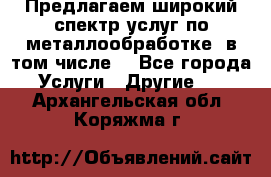 Предлагаем широкий спектр услуг по металлообработке, в том числе: - Все города Услуги » Другие   . Архангельская обл.,Коряжма г.